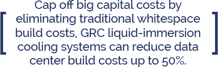 Cap off big capital costs by eliminating traditional whitespace build costs, GRC liquid-immersion cooling systems can reduce data center build costs up to 50%.
