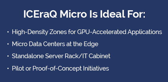 ICEraQ Micro Immersion Cooling Technology is Ideal for: High-Density Zones, Edge Deployment, Standalone Racks, Pilot or Proof of Concept Initiatives