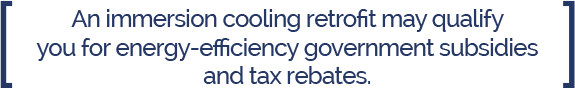 An immersion Cooling retrofit may qualify you for energy efficiency government subsidies and tax rebates/